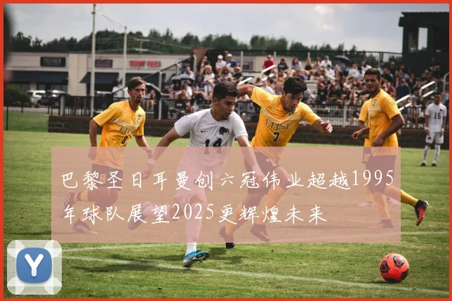 巴黎圣日耳曼创六冠伟业超越1995年球队展望2025更辉煌未来