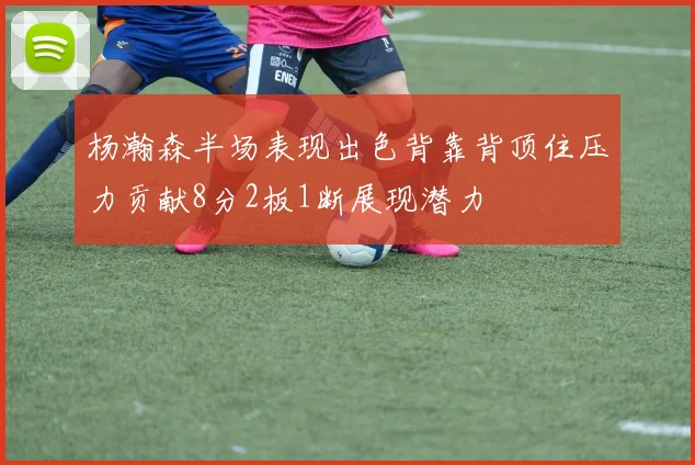 杨瀚森半场表现出色背靠背顶住压力贡献8分2板1断展现潜力