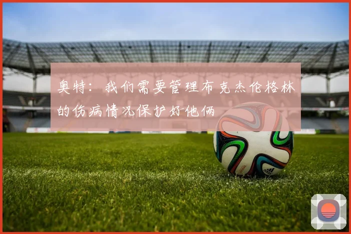 奥特：我们需要管理布克杰伦格林的伤病情况保护好他俩