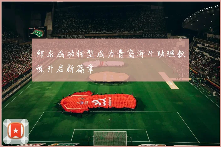 郑龙成功转型成为青岛海牛助理教练开启新篇章