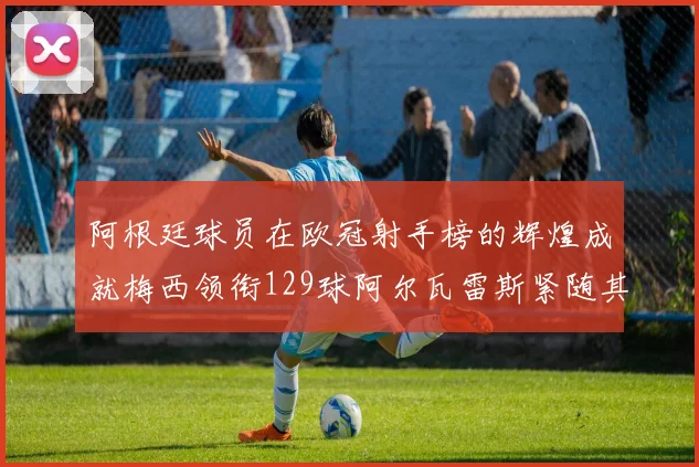 阿根廷球员在欧冠射手榜的辉煌成就梅西领衔129球阿尔瓦雷斯紧随其后