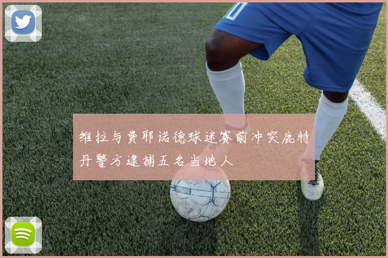 维拉与费耶诺德球迷赛前冲突鹿特丹警方逮捕五名当地人