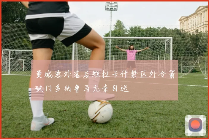 曼城意外落后维拉卡什禁区外冷箭破门多纳鲁马无奈目送