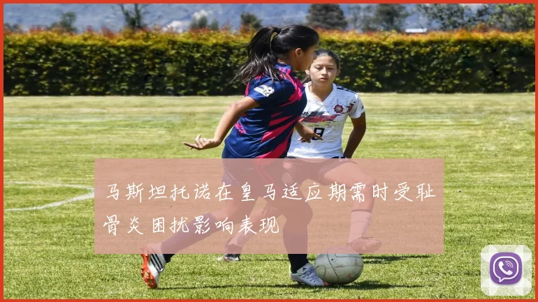 马斯坦托诺在皇马适应期需时受耻骨炎困扰影响表现