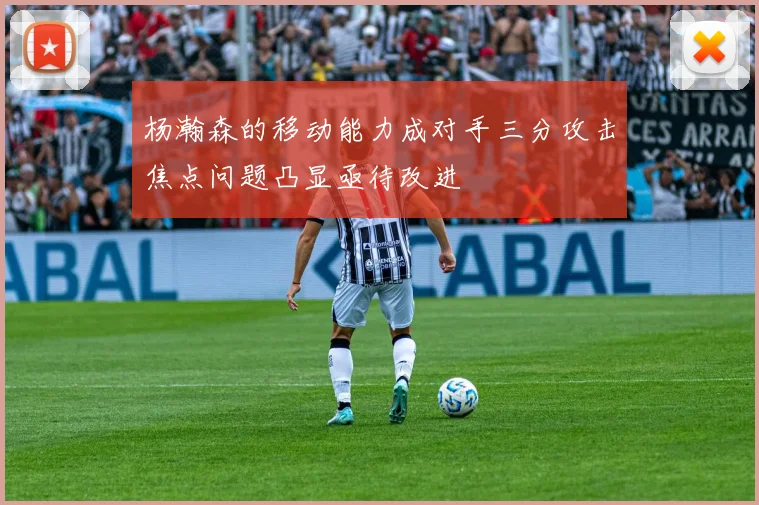 杨瀚森的移动能力成对手三分攻击焦点问题凸显亟待改进