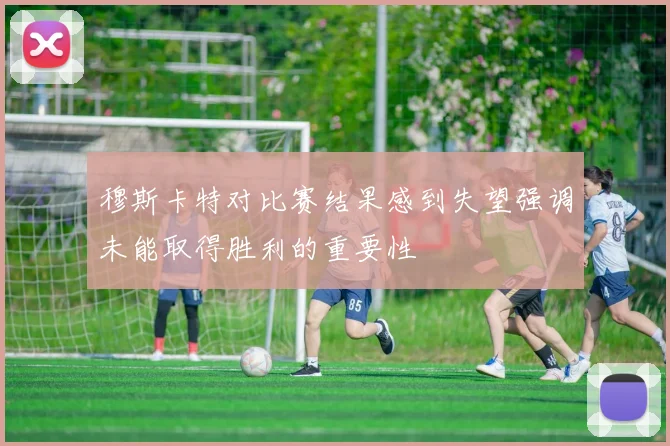 穆斯卡特对比赛结果感到失望强调未能取得胜利的重要性