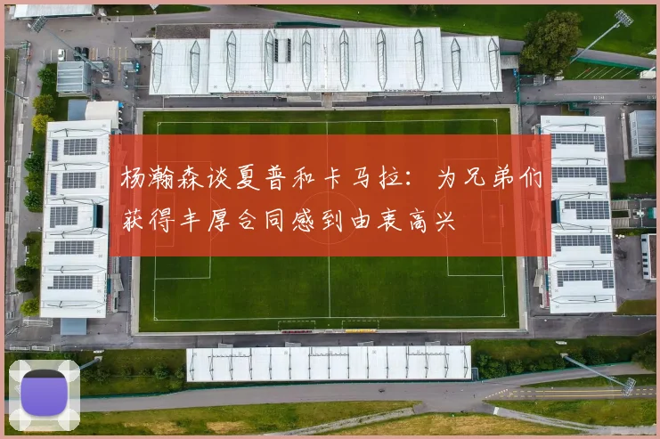 杨瀚森谈夏普和卡马拉：为兄弟们获得丰厚合同感到由衷高兴
