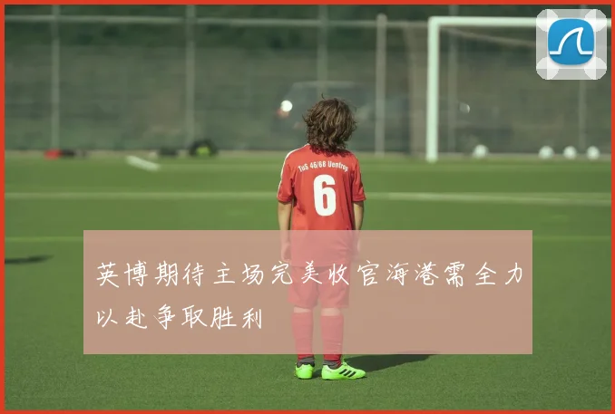 英博期待主场完美收官海港需全力以赴争取胜利