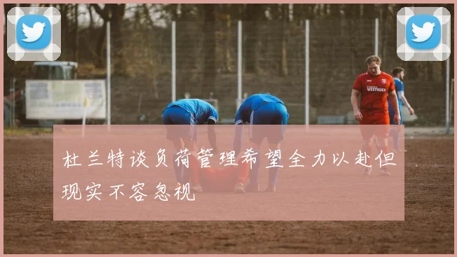 杜兰特谈负荷管理希望全力以赴但现实不容忽视