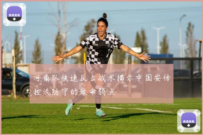 河南队快速反击战术揭示中国安传控流防守的致命弱点