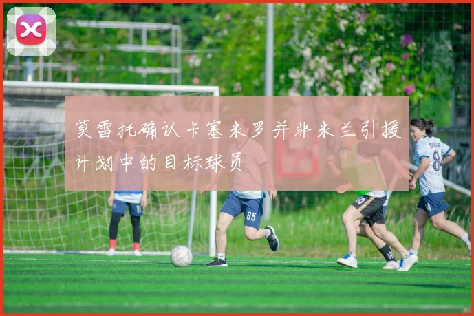 莫雷托确认卡塞米罗并非米兰引援计划中的目标球员