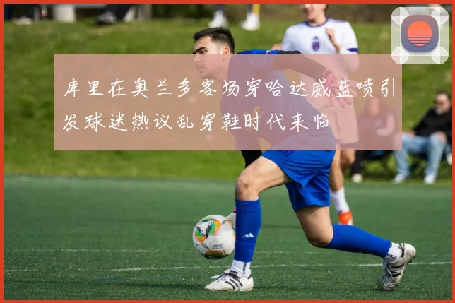 库里在奥兰多客场穿哈达威蓝喷引发球迷热议乱穿鞋时代来临