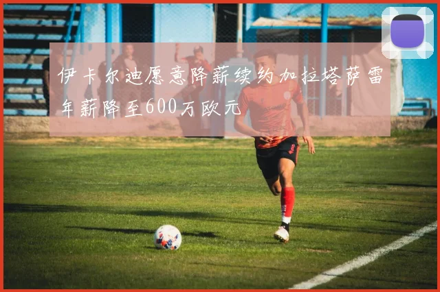 伊卡尔迪愿意降薪续约加拉塔萨雷年薪降至600万欧元