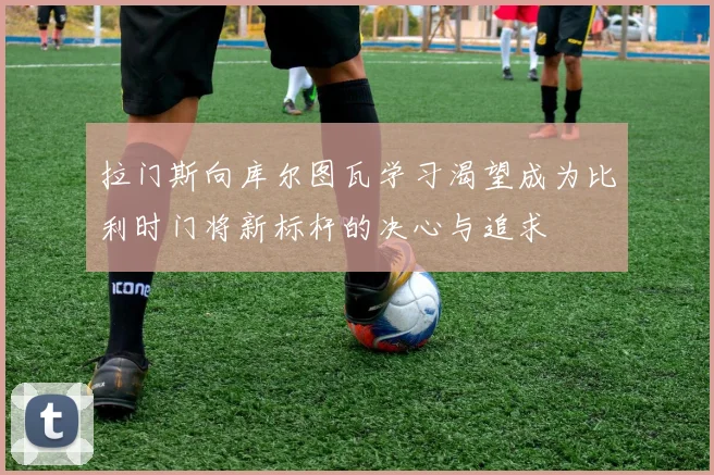 拉门斯向库尔图瓦学习渴望成为比利时门将新标杆的决心与追求