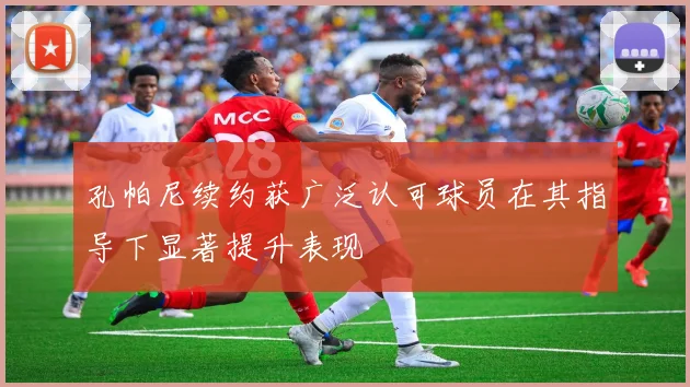 孔帕尼续约获广泛认可球员在其指导下显著提升表现
