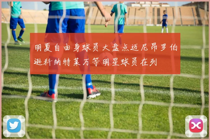 明夏自由身球员大盘点迈尼昂罗伯逊科纳特莱万等明星球员在列