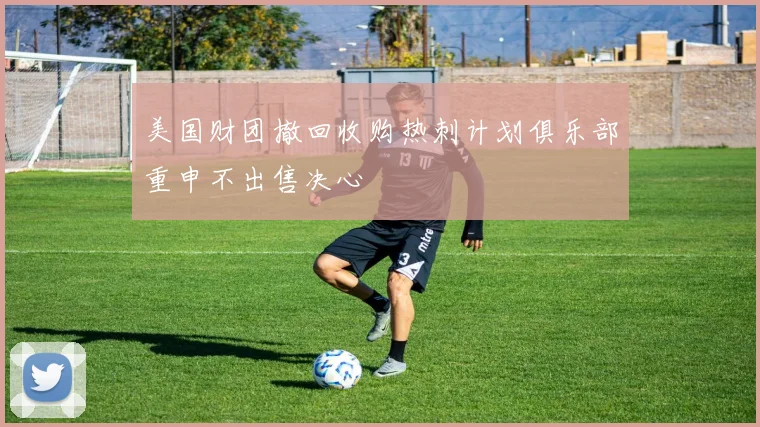 美国财团撤回收购热刺计划俱乐部重申不出售决心